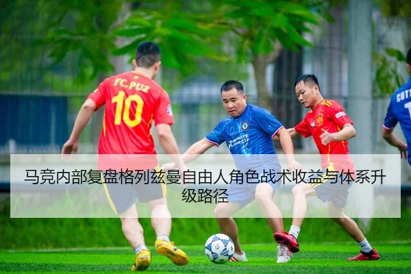 马竞内部复盘格列兹曼自由人角色战术收益与体系升级路径