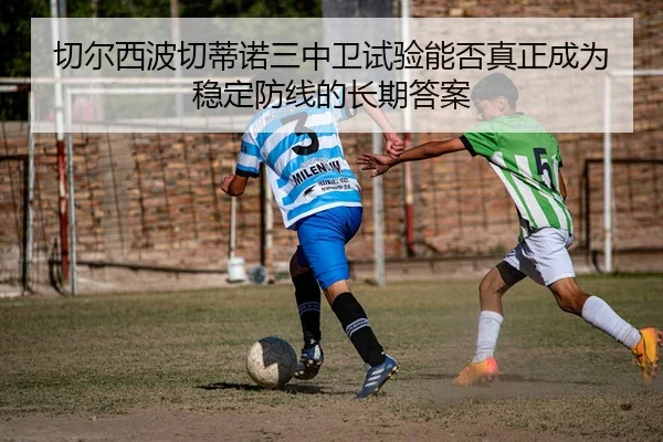切尔西波切蒂诺三中卫试验能否真正成为稳定防线的长期答案