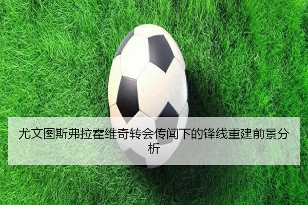 尤文图斯弗拉霍维奇转会传闻下的锋线重建前景分析（kaiyun）