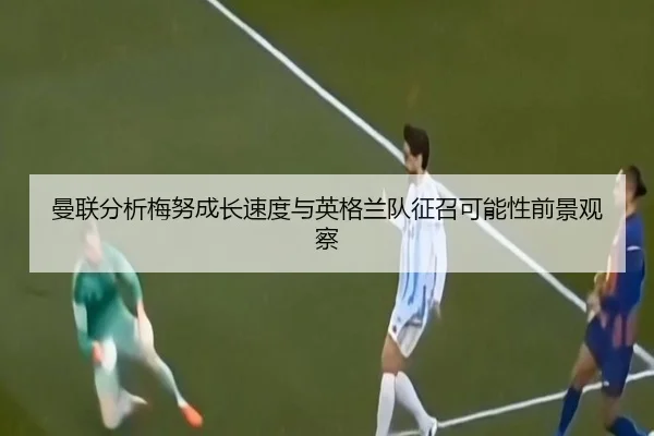 曼联分析梅努成长速度与英格兰队征召可能性前景观察（kaiyun）