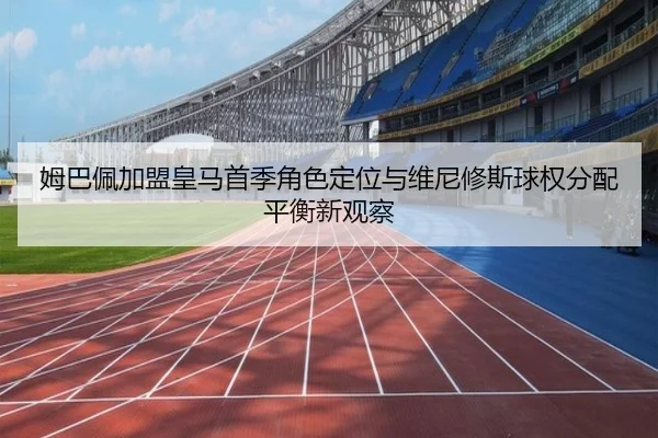 姆巴佩加盟皇马首季角色定位与维尼修斯球权分配平衡新观察 - kaiyun