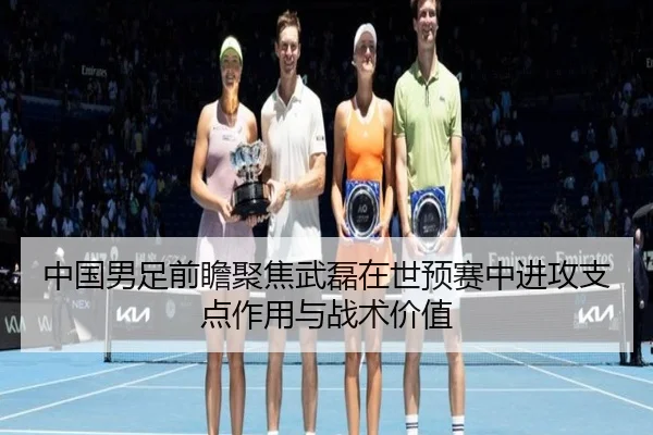 中国男足前瞻聚焦武磊在世预赛中进攻支点作用与战术价值
