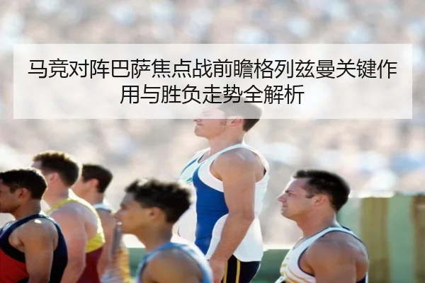马竞对阵巴萨焦点战前瞻格列兹曼关键作用与胜负走势全解析 - kaiyun